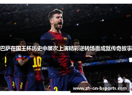 巴萨在国王杯历史中屡次上演精彩逆转场面成就传奇故事 巴萨在国王杯历史中屡次上演精彩逆转场面成就传奇故事