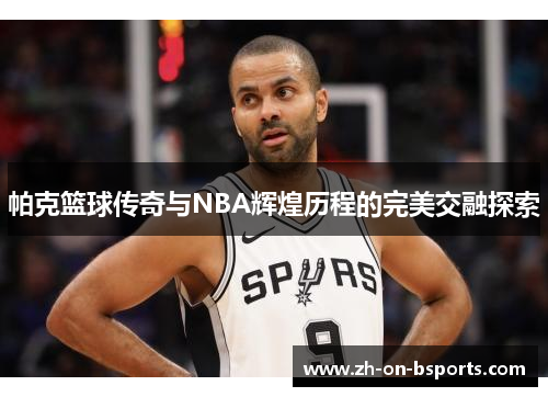 帕克篮球传奇与NBA辉煌历程的完美交融探索