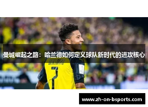 曼城崛起之路:哈兰德如何定义球队新时代的进攻核心 曼城崛起之路:哈兰德如何定义球队新时代的进攻核心