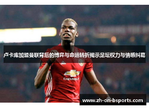 卢卡库加盟曼联背后的博弈与命运转折揭示足坛权力与情感纠葛