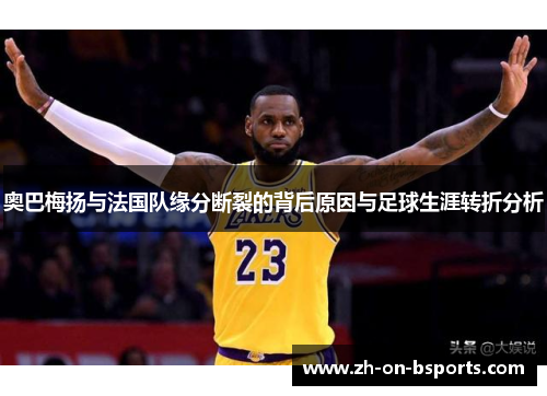 奥巴梅扬与法国队缘分断裂的背后原因与足球生涯转折分析