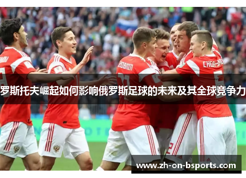罗斯托夫崛起如何影响俄罗斯足球的未来及其全球竞争力 罗斯托夫崛起如何影响俄罗斯足球的未来及其全球竞争力