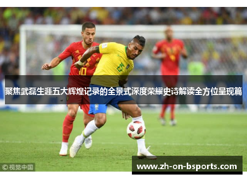 聚焦武磊生涯五大辉煌记录的全景式深度荣耀史诗解读全方位呈现篇