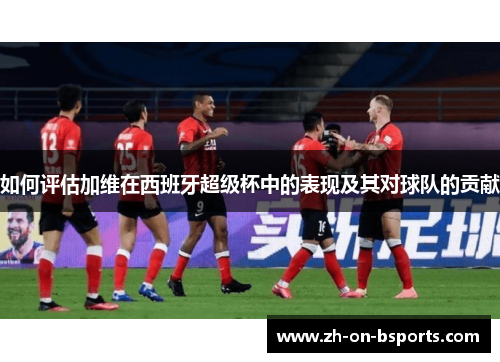 如何评估加维在西班牙超级杯中的表现及其对球队的贡献