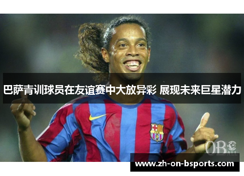 巴萨青训球员在友谊赛中大放异彩 展现未来巨星潜力 巴萨青训球员在友谊赛中大放异彩 展现未来巨星潜力