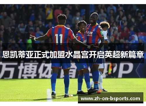 恩凯蒂亚正式加盟水晶宫开启英超新篇章 恩凯蒂亚正式加盟水晶宫开启英超新篇章