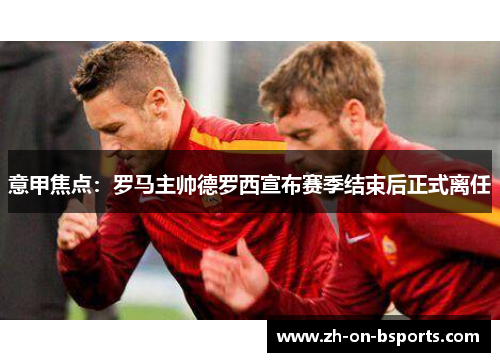 意甲焦点:罗马主帅德罗西宣布赛季结束后正式离任 意甲焦点:罗马主帅德罗西宣布赛季结束后正式离任