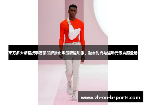 莱万多夫斯基携手奢侈品牌推出限量版运动服，融合时尚与运动元素震撼登场