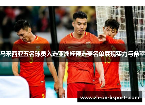 马来西亚五名球员入选亚洲杯预选赛名单展现实力与希望 马来西亚五名球员入选亚洲杯预选赛名单展现实力与希望