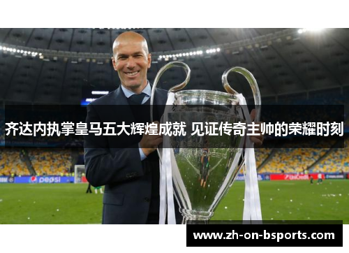 齐达内执掌皇马五大辉煌成就 见证传奇主帅的荣耀时刻