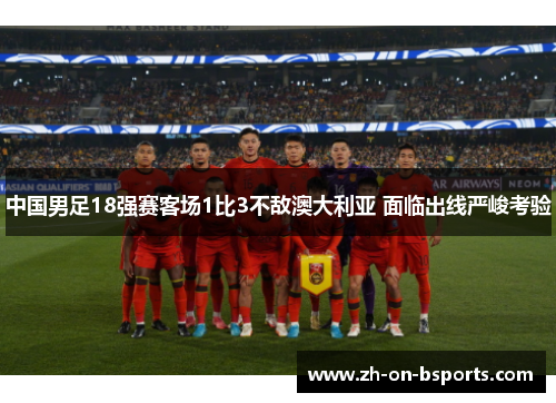 中国男足18强赛客场1比3不敌澳大利亚 面临出线严峻考验 中国男足18强赛客场1比3不敌澳大利亚 面临出线严峻考验
